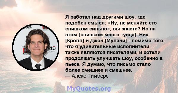 Я работал над другими шоу, где подобен смысл: «Ну, не меняйте его слишком сильно», вы знаете? Но на этом [слишком много тунца], Ник [Кролл] и Джон [Мулани] - помимо того, что я удивительные исполнители - также являются