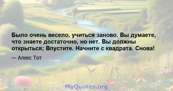 Было очень весело, учиться заново. Вы думаете, что знаете достаточно, но нет. Вы должны открыться; Впустите. Начните с квадрата. Снова!