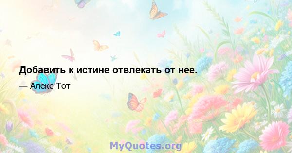 Добавить к истине отвлекать от нее.