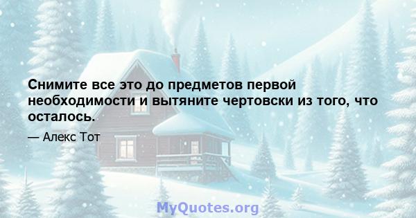 Снимите все это до предметов первой необходимости и вытяните чертовски из того, что осталось.