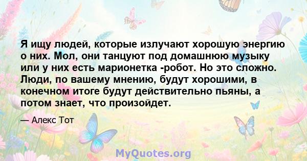 Я ищу людей, которые излучают хорошую энергию о них. Мол, они танцуют под домашнюю музыку или у них есть марионетка -робот. Но это сложно. Люди, по вашему мнению, будут хорошими, в конечном итоге будут действительно