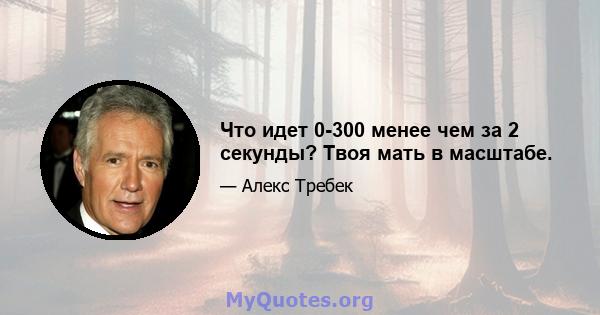 Что идет 0-300 менее чем за 2 секунды? Твоя мать в масштабе.