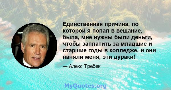 Единственная причина, по которой я попал в вещание, была, мне нужны были деньги, чтобы заплатить за младшие и старшие годы в колледже, и они наняли меня, эти дураки!