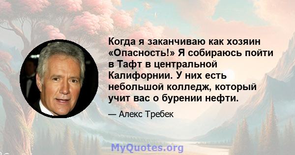 Когда я заканчиваю как хозяин «Опасность!» Я собираюсь пойти в Тафт в центральной Калифорнии. У них есть небольшой колледж, который учит вас о бурении нефти.