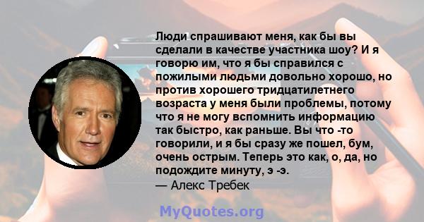 Люди спрашивают меня, как бы вы сделали в качестве участника шоу? И я говорю им, что я бы справился с пожилыми людьми довольно хорошо, но против хорошего тридцатилетнего возраста у меня были проблемы, потому что я не