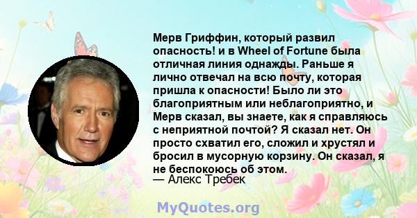 Мерв Гриффин, который развил опасность! и в Wheel of Fortune была отличная линия однажды. Раньше я лично отвечал на всю почту, которая пришла к опасности! Было ли это благоприятным или неблагоприятно, и Мерв сказал, вы