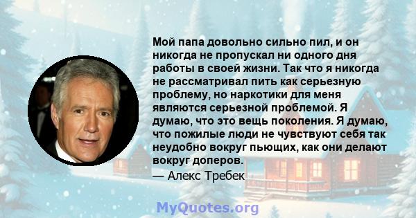 Мой папа довольно сильно пил, и он никогда не пропускал ни одного дня работы в своей жизни. Так что я никогда не рассматривал пить как серьезную проблему, но наркотики для меня являются серьезной проблемой. Я думаю, что 