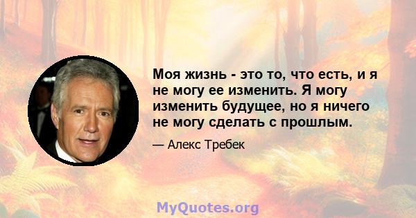 Моя жизнь - это то, что есть, и я не могу ее изменить. Я могу изменить будущее, но я ничего не могу сделать с прошлым.