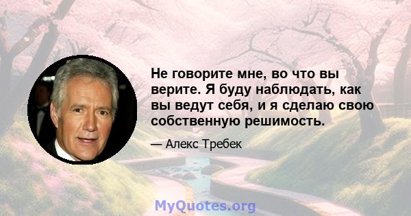 Не говорите мне, во что вы верите. Я буду наблюдать, как вы ведут себя, и я сделаю свою собственную решимость.