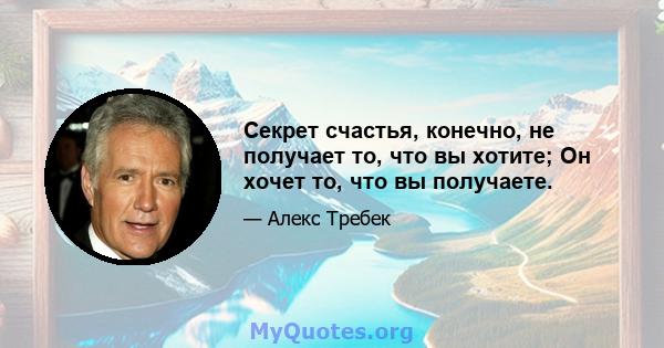 Секрет счастья, конечно, не получает то, что вы хотите; Он хочет то, что вы получаете.