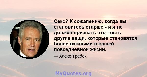 Секс? К сожалению, когда вы становитесь старше - и я не должен признать это - есть другие вещи, которые становятся более важными в вашей повседневной жизни.