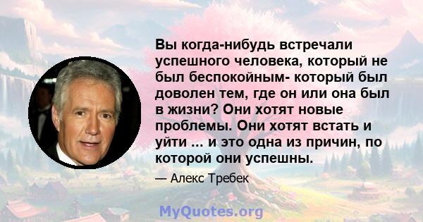 Вы когда-нибудь встречали успешного человека, который не был беспокойным- который был доволен тем, где он или она был в жизни? Они хотят новые проблемы. Они хотят встать и уйти ... и это одна из причин, по которой они