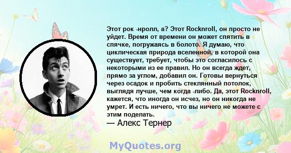 Этот рок -нролл, а? Этот Rocknroll, он просто не уйдет. Время от времени он может спятить в спячке, погружаясь в болото. Я думаю, что циклическая природа вселенной, в которой она существует, требует, чтобы это