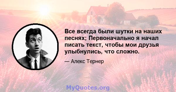 Все всегда были шутки на наших песнях; Первоначально я начал писать текст, чтобы мои друзья улыбнулись, что сложно.