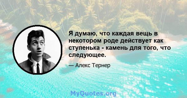 Я думаю, что каждая вещь в некотором роде действует как ступенька - камень для того, что следующее.