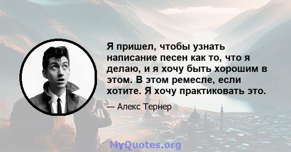 Я пришел, чтобы узнать написание песен как то, что я делаю, и я хочу быть хорошим в этом. В этом ремесле, если хотите. Я хочу практиковать это.