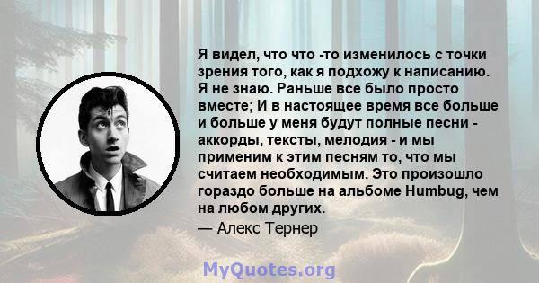 Я видел, что что -то изменилось с точки зрения того, как я подхожу к написанию. Я не знаю. Раньше все было просто вместе; И в настоящее время все больше и больше у меня будут полные песни - аккорды, тексты, мелодия - и