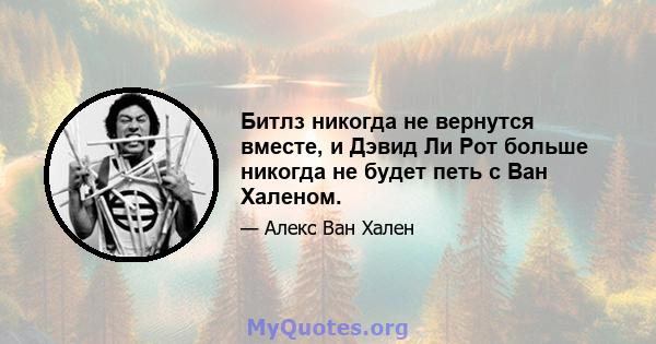 Битлз никогда не вернутся вместе, и Дэвид Ли Рот больше никогда не будет петь с Ван Халеном.