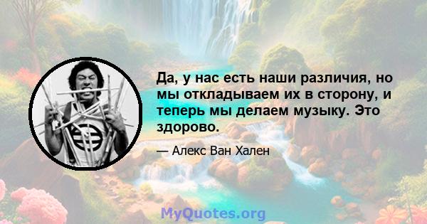 Да, у нас есть наши различия, но мы откладываем их в сторону, и теперь мы делаем музыку. Это здорово.