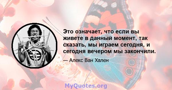 Это означает, что если вы живете в данный момент, так сказать, мы играем сегодня, и сегодня вечером мы закончили.