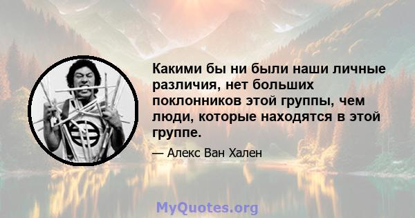 Какими бы ни были наши личные различия, нет больших поклонников этой группы, чем люди, которые находятся в этой группе.