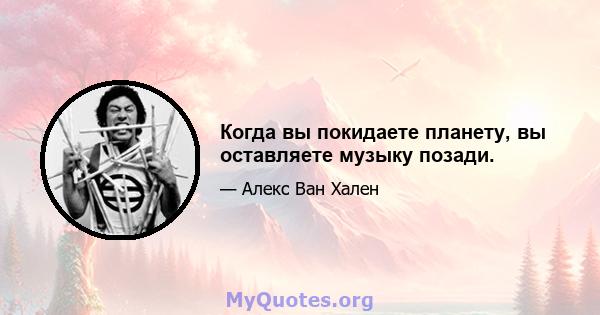 Когда вы покидаете планету, вы оставляете музыку позади.