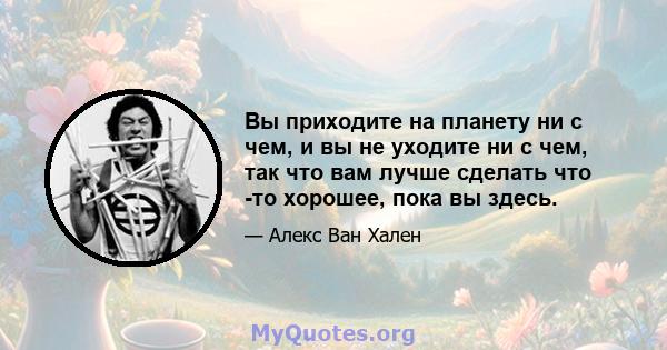 Вы приходите на планету ни с чем, и вы не уходите ни с чем, так что вам лучше сделать что -то хорошее, пока вы здесь.