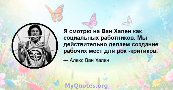 Я смотрю на Ван Хален как социальных работников. Мы действительно делаем создание рабочих мест для рок -критиков.