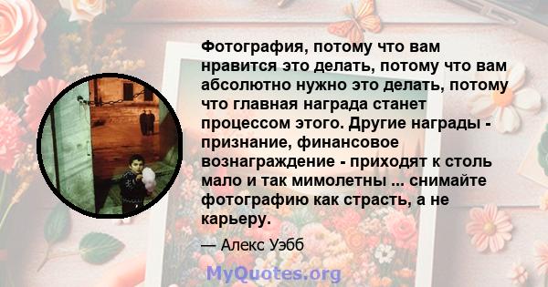 Фотография, потому что вам нравится это делать, потому что вам абсолютно нужно это делать, потому что главная награда станет процессом этого. Другие награды - признание, финансовое вознаграждение - приходят к столь мало 