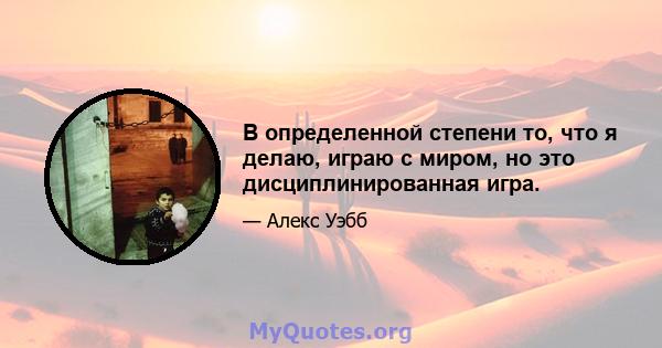 В определенной степени то, что я делаю, играю с миром, но это дисциплинированная игра.