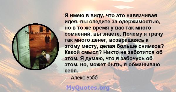 Я имею в виду, что это навязчивая идея, вы следите за одержимостью, но в то же время у вас так много сомнений, вы знаете. Почему я трачу так много денег, возвращаясь к этому месту, делая больше снимков? Какой смысл?