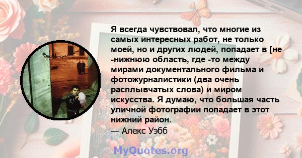 Я всегда чувствовал, что многие из самых интересных работ, не только моей, но и других людей, попадает в [не -нижнюю область, где -то между мирами документального фильма и фотожурналистики (два очень расплывчатых слова) 