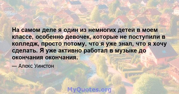 На самом деле я один из немногих детей в моем классе, особенно девочек, которые не поступили в колледж, просто потому, что я уже знал, что я хочу сделать. Я уже активно работал в музыке до окончания окончания.