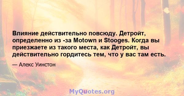 Влияние действительно повсюду. Детройт, определенно из -за Motown и Stooges. Когда вы приезжаете из такого места, как Детройт, вы действительно гордитесь тем, что у вас там есть.