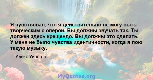 Я чувствовал, что я действительно не могу быть творческим с оперой. Вы должны звучать так. Ты должен здесь крещендо. Вы должны это сделать. У меня не было чувства идентичности, когда я пою такую ​​музыку.