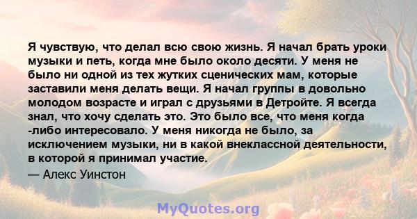 Я чувствую, что делал всю свою жизнь. Я начал брать уроки музыки и петь, когда мне было около десяти. У меня не было ни одной из тех жутких сценических мам, которые заставили меня делать вещи. Я начал группы в довольно