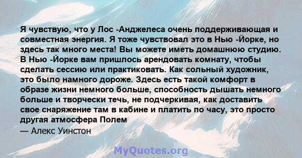 Я чувствую, что у Лос -Анджелеса очень поддерживающая и совместная энергия. Я тоже чувствовал это в Нью -Йорке, но здесь так много места! Вы можете иметь домашнюю студию. В Нью -Йорке вам пришлось арендовать комнату,