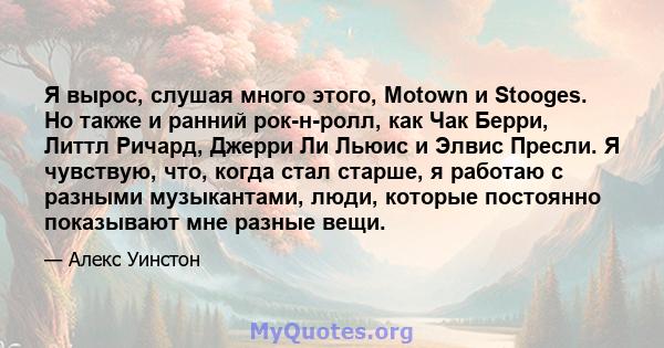 Я вырос, слушая много этого, Motown и Stooges. Но также и ранний рок-н-ролл, как Чак Берри, Литтл Ричард, Джерри Ли Льюис и Элвис Пресли. Я чувствую, что, когда стал старше, я работаю с разными музыкантами, люди,