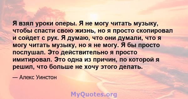 Я взял уроки оперы. Я не могу читать музыку, чтобы спасти свою жизнь, но я просто скопировал и сойдет с рук. Я думаю, что они думали, что я могу читать музыку, но я не могу. Я бы просто послушал. Это действительно я