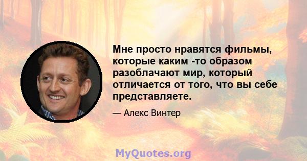 Мне просто нравятся фильмы, которые каким -то образом разоблачают мир, который отличается от того, что вы себе представляете.