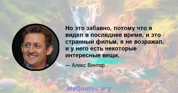 Но это забавно, потому что я видел в последнее время, и это странный фильм, я не возражал, и у него есть некоторые интересные вещи.