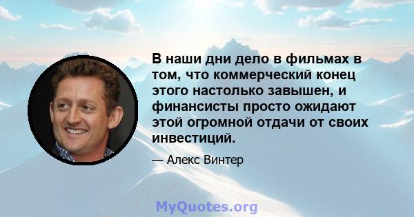 В наши дни дело в фильмах в том, что коммерческий конец этого настолько завышен, и финансисты просто ожидают этой огромной отдачи от своих инвестиций.