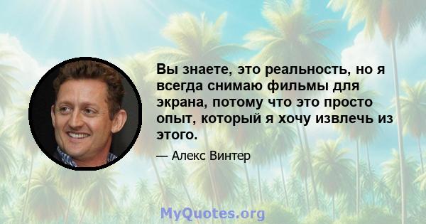 Вы знаете, это реальность, но я всегда снимаю фильмы для экрана, потому что это просто опыт, который я хочу извлечь из этого.