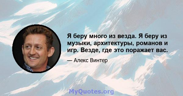 Я беру много из везда. Я беру из музыки, архитектуры, романов и игр. Везде, где это поражает вас.