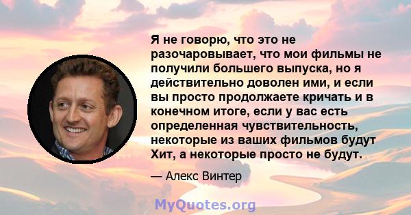 Я не говорю, что это не разочаровывает, что мои фильмы не получили большего выпуска, но я действительно доволен ими, и если вы просто продолжаете кричать и в конечном итоге, если у вас есть определенная