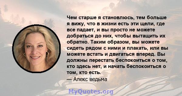 Чем старше я становлюсь, тем больше я вижу, что в жизни есть эти щели, где все падает, и вы просто не можете добраться до них, чтобы вытащить их обратно. Таким образом, вы можете сидеть рядом с ними и плакать, или вы