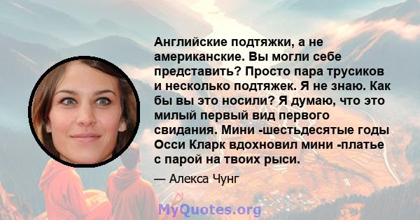 Английские подтяжки, а не американские. Вы могли себе представить? Просто пара трусиков и несколько подтяжек. Я не знаю. Как бы вы это носили? Я думаю, что это милый первый вид первого свидания. Мини -шестьдесятые годы