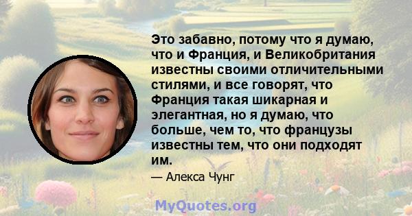 Это забавно, потому что я думаю, что и Франция, и Великобритания известны своими отличительными стилями, и все говорят, что Франция такая шикарная и элегантная, но я думаю, что больше, чем то, что французы известны тем, 