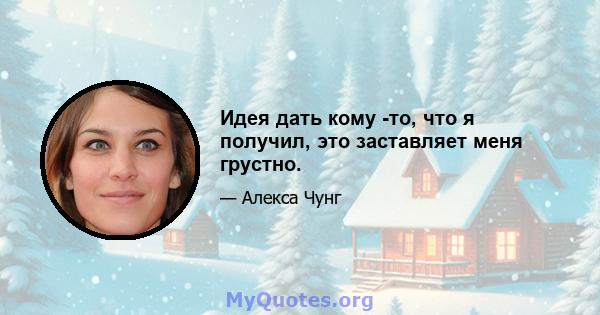 Идея дать кому -то, что я получил, это заставляет меня грустно.