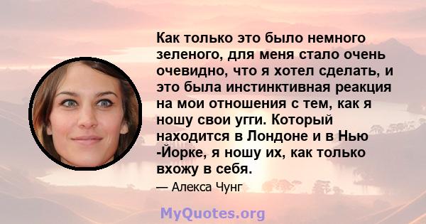 Как только это было немного зеленого, для меня стало очень очевидно, что я хотел сделать, и это была инстинктивная реакция на мои отношения с тем, как я ношу свои угги. Который находится в Лондоне и в Нью -Йорке, я ношу 